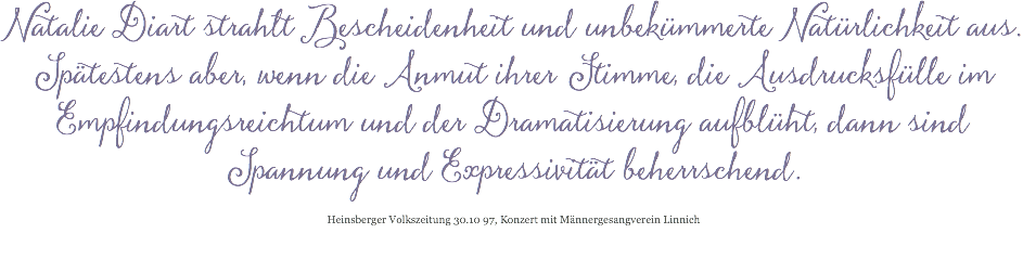 Natalie Diart strahlt Bescheidenheit und unbekümmerte Natürlichkeit aus. Spätestens aber, wenn die Anmut ihrer Stimme, die Ausdrucksfülle im Empfindungsreichtum und der Dramatisierung aufblüht, dann sind Spannung und Expressivität beherrschend. Heinsberger Volkszeitung 30.10 97, Konzert mit Männergesangverein Linnich